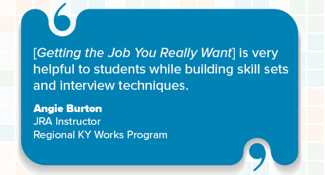 "I have been using the JIST/Paradigm workbook Getting the Job You Really Want for more than 15 years with the Regional Kentucky Works Program. I can confidently say JIST/Paradigm provides the most accurate, up-to-date resources for job search and resume building. It is very helpful to students while building skill sets and interview techniques. I highly recommend them for anyone looking to improve their job readiness skills."  Angie Burton, JRA Instructor Regional KY Works Program