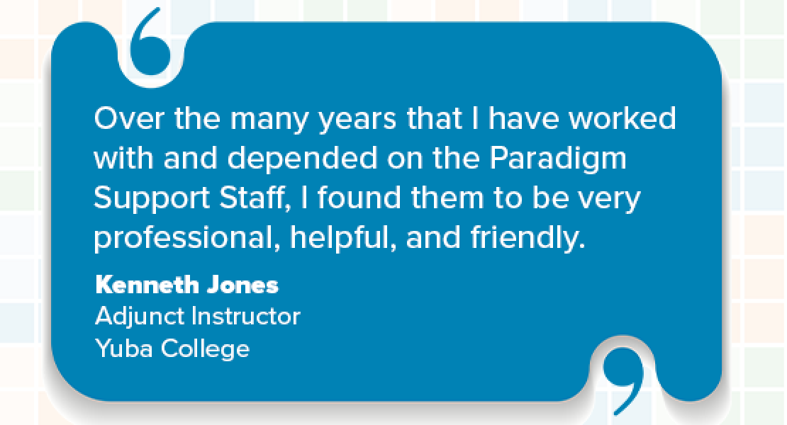 "Over the many years that I have worked with and depended on the Paradigm Support Staff, I found them to be very professional, helpful, and friendly." Kenneth Jones, Adjunct Instructor, Yuba College