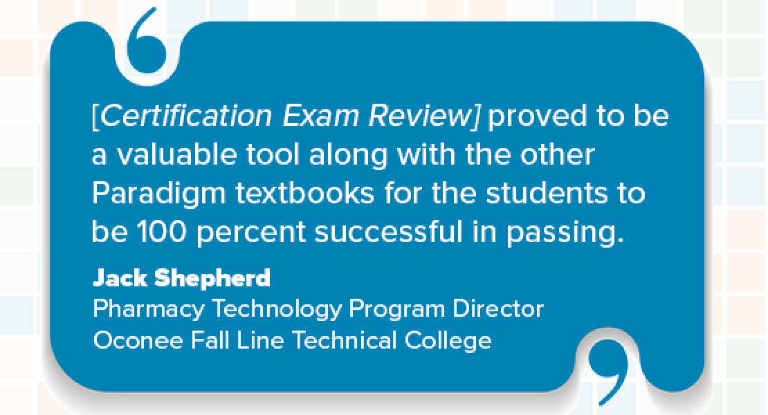"[Certification Exam Review] proved to be a valuable tool along with the other Paradigm textbooks for the students to be 100 percent successful in passing." Jack Shepherd, Pharmacy Technology Program Director, Oconee Fall Line Technical College