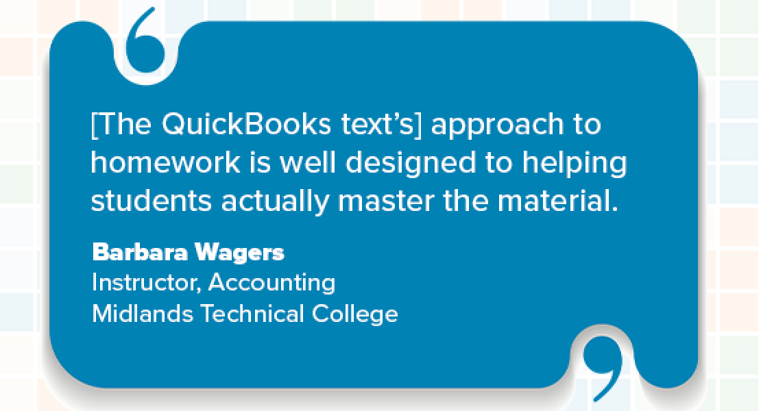 [The QuickBooks text’s] approach to homework is well designed to helping students actually master the material. Barbara Wagers Instructor, Accounting Midlands Technical College